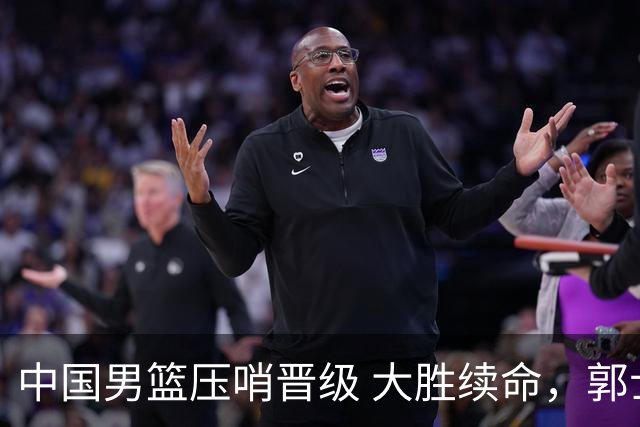 中国男篮压哨晋级 大胜续命，郭士强不会下课 但挑战才刚刚开始！