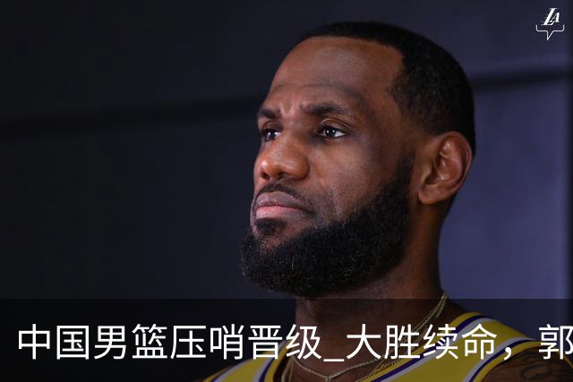中国男篮压哨晋级 大胜续命，郭士强不会下课 但挑战才刚刚开始！