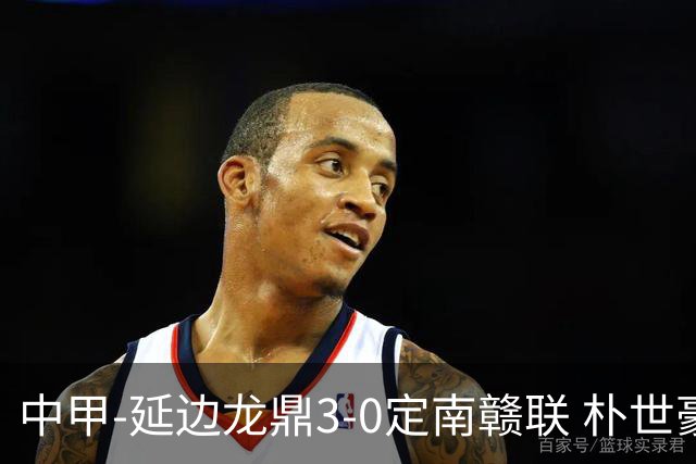 中甲-延边龙鼎3-0定南赣联 朴世豪、福布斯破门乔瓦尼造点+点射