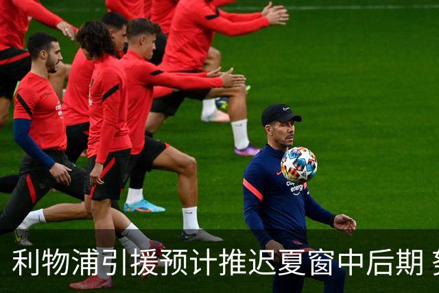 利物浦引援预计推迟夏窗中后期 努涅斯和萨拉赫都不可能回归