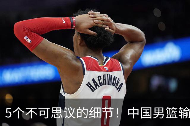 5个不可思议的细节！中国男篮输的不只是19分，更是认知底线