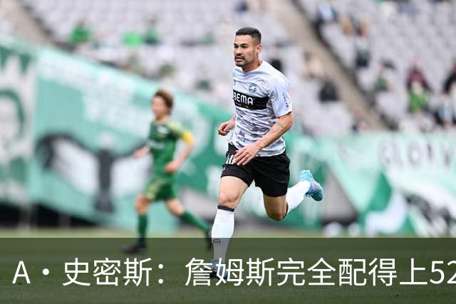 A·史密斯：詹姆斯完全配得上5200万 他仍是NBA前15球员&票房前三
