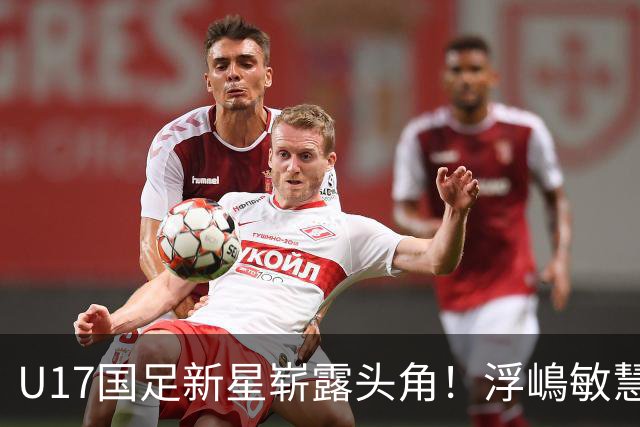 U17国足新星崭露头角！浮嶋敏慧眼识珠，首秀破门助力大胜！